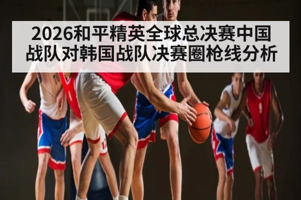 2026和平精英全球总决赛中国战队对韩国战队决赛圈枪线分析