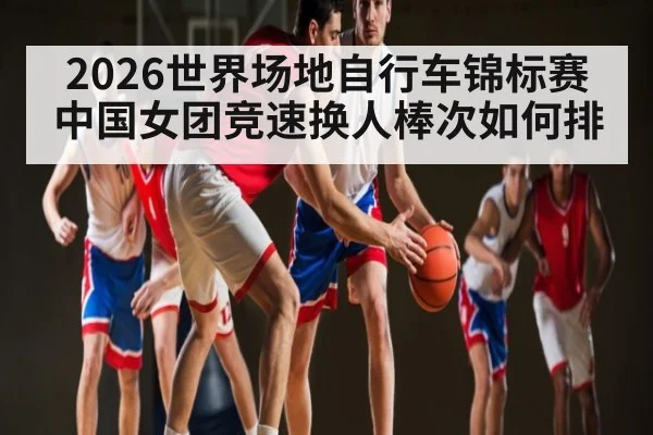 2026世界场地自行车锦标赛中国女团竞速换人棒次如何排